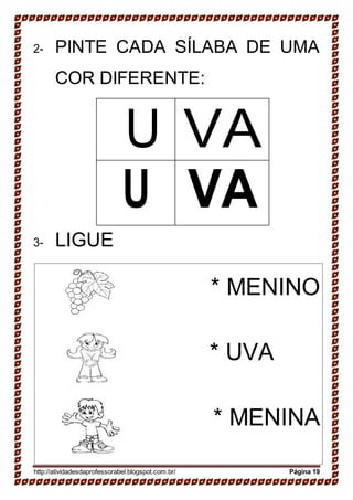 2- PINTE CADA SÍLABA DE UMA
COR DIFERENTE:
U VA
U VA
3- LIGUE
* MENINO
* UVA
* MENINA
http://atividadesdaprofessorabel.blogspot.com.br/ Página 19
 