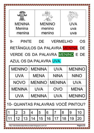 MENINA
Menina
menina
MENINO
menino
menino
UVA
uva
uva
9- PINTE DE VERMELHO OS
RETÂNGULOS DA PALAVRA MENINA, DE
VERDE OS DA PALAVRA MENINO E DE
AZUL OS DA PALAVRA UVA.
MENINO MENINA UVA MENINO
UVA MENA NINA NINO
NOVO MENINO MENINA UVA
MENINA UVA OVO MENA
UVA MENINA UVA MENINO
10- QUANTAS PALAVRAS VOCÊ PINTOU?
1 2 3 4 5 6 7 8 9 10
11 12 13 14 15 16 17 18 19 20
http://atividadesdaprofessorabel.blogspot.com.br/ Página 23
 