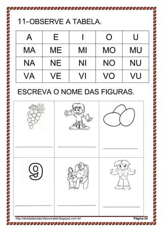 11-OBSERVE A TABELA.
A E I O U
MA ME MI MO MU
NA NE NI NO NU
VA VE VI VO VU
ESCREVA O NOME DAS FIGURAS.
http://atividadesdaprofessorabel.blogspot.com.br/ Página 24
 
