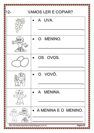 12- VAMOS LER E COPIAR?
 A UVA.
_
 O MENINO.
_
 OS OVOS.
_
 O VOVÔ.
_
 A MENINA.
_
 A MENINA E O MENINO.
http://atividadesdaprofessorabel.blogspot.com.br/ Página 25
 