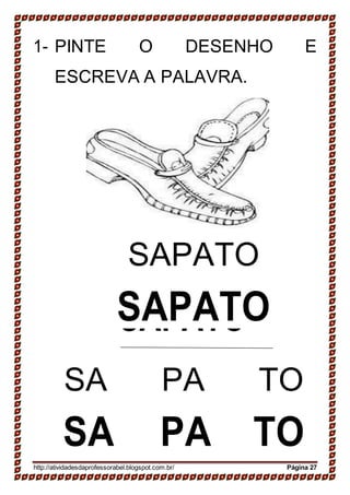 SAPATO
SAPATO
1- PINTE O DESENHO E
ESCREVA A PALAVRA.
SAPATO
SAPATO
SA PA TO
SA PA TO
http://atividadesdaprofessorabel.blogspot.com.br/ Página 27
 