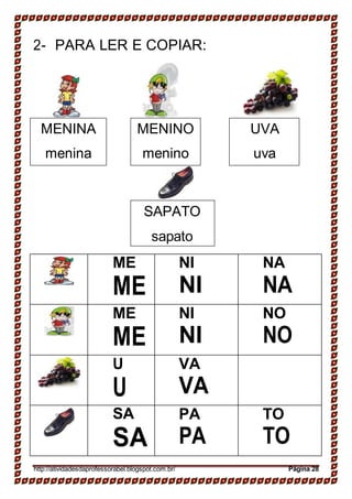 MENINA
menina
MENINO
menino
UVA
uva
SAPATO
sapato
2- PARA LER E COPIAR:
ME
ME
NI
NI
NA
NA
ME
ME
NI
NI
NO
NO
U
U
VA
VA
SA
SA
PA
PA
TO
TO
http://atividadesdaprofessorabel.blogspot.com.br/ Página 28
 