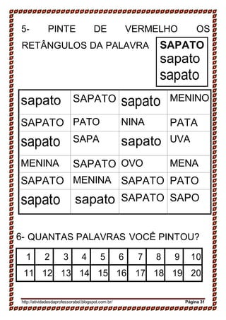 5- PINTE DE VERMELHO OS
RETÂNGULOS DA PALAVRA SAPATO
sapato
sapato
sapato SAPATO sapato MENINO
SAPATO PATO NINA PATA
sapato SAPA sapato UVA
MENINA SAPATO OVO MENA
SAPATO MENINA SAPATO PATO
sapato sapato SAPATO SAPO
6- QUANTAS PALAVRAS VOCÊ PINTOU?
1 2 3 4 5 6 7 8 9 10
11 12 13 14 15 16 17 18 19 20
http://atividadesdaprofessorabel.blogspot.com.br/ Página 31
 
