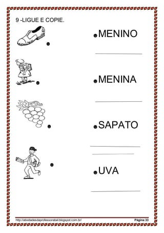 ______________
9 -LIGUE E COPIE.
☻
☻
☻
☻
☻MENINO
☻MENINA
☻SAPATO
☻UVA
http://atividadesdaprofessorabel.blogspot.com.br/ Página 33
 
