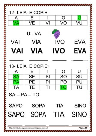 12- LEIA E COPIE:
A E I O U
VA VE VI VO VU
U - VA
VAI VIA IVO EVA
VAI VIA IVO EVA
_ __
13- LEIA E COPIE:
A E I O U
SA SE SI SO SU
PA PE PI PO PU
TA TE TI TO TU
SA – PA – TO
SAPO
SAPO
SOPA
SOPA
TIA
TIA
SINO
SINO
_
http://atividadesdaprofessorabel.blogspot.com.br/ Página 35
 
