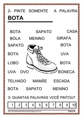 2- PINTE SOMENTE
BOTA
A PALAVRA
BOTA SAPATO
BOLA MENINO
SAPATO
CASA
GIRAFA
BOTA
BOTA UVA
LOBO BOTA
UVA OVO BONECA
TELHADO MAMÃE ESCADA
BOTA SAPATO MENINO
3- QUANTAS PALAVRAS VOCÊ PINTOU?
1 2 3 4 5 6 7 8 9 10
http://atividadesdaprofessorabel.blogspot.com.br/ Página 38
 