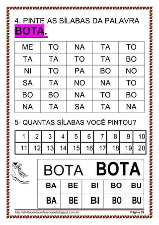 4. PINTE AS SÍLABAS DA PALAVRA
BOTA.
ME TO NA TA TO
TA TA TO TA BO
NI TO PA BO NO
SA TA NO NA TO
BO BO NA TO BO
NA TA SA TA NA
5- QUANTAS SÍLABAS VOCÊ PINTOU?
1 2 3 4 5 6 7 8 9 10
11 12 13 14 15 16 17 18 19 20
BOTA BOTA
BA BE BI BO BU
BA BE BI BO BU
http://atividadesdaprofessorabel.blogspot.com.br/ Página 39
 