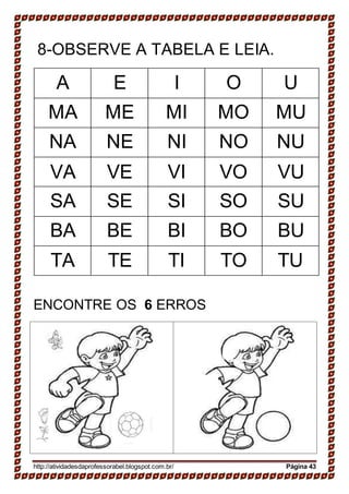 8-OBSERVE A TABELA E LEIA.
A E I O U
MA ME MI MO MU
NA NE NI NO NU
VA VE VI VO VU
SA SE SI SO SU
BA BE BI BO BU
TA TE TI TO TU
ENCONTRE OS 6 ERROS
http://atividadesdaprofessorabel.blogspot.com.br/ Página 43
 