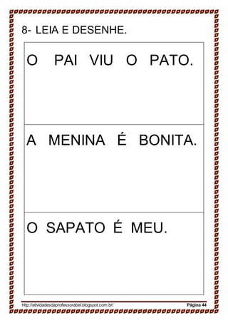 8- LEIA E DESENHE.
O PAI VIU O PATO.
A MENINA É BONITA.
O SAPATO É MEU.
http://atividadesdaprofessorabel.blogspot.com.br/ Página 44
 