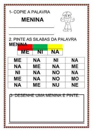 1- COPIE A PALAVRA
MENINA
2. PINTE AS SILABAS DA PALAVRA
MENINA
ME NI NA
ME NA NI NA
NA ME NA ME
NI NA NO NA
ME NA NO MO
NA ME NU NE
3- DESENHE UMA MENINA E PINTE.
 