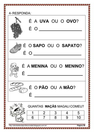 4- RESPONDA:
É A UVA OU O OVO?
É O
É O SAPO OU O SAPATO?
É O
É A MENINA OU O MENINO?
É
É O PÃO OU A MÃO?
É
QUANTAS MAÇÃS MAGALI COMEU?
1 2 3 4 5
6 7 8 9 10
http://atividadesdaprofessorabel.blogspot.com.br/ Página 58
 