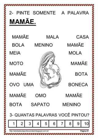 B
2- PINTE SOMENTE A PALAVRA
MAMÃE.
MAMÃE MALA CASA
BOLA MENINO MAMÃE
MEIA MOLA
MOTO MAMÃE
MAMÃE BOTA
OVO UMA BONECA
MAMÃE OMO MAMÃE
BOTA SAPATO MENINO
3- QUANTAS PALAVRAS VOCÊ PINTOU?
1 2 3 4 5 6 7 8 9 10
http://atividadesdaprofessorabel.blogspot.com.br/ Página 61
 