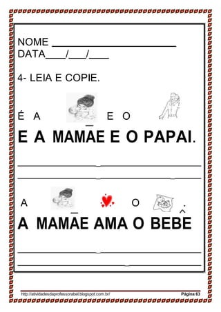 .
NOME
DATA / /
4- LEIA E COPIE.
É A E O
E A MAMAE E O PAPAI.
_
_ _
A O .
A MAMAE AMA O BEBE
_
_
http://atividadesdaprofessorabel.blogspot.com.br/ Página 63
 