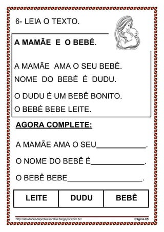 6- LEIA O TEXTO.
A MAMÃE E O BEBÉ.
A MAMÃE AMA O SEU BEBÊ.
NOME DO BEBÉ É DUDU.
O DUDU É UM BEBÊ BONITO.
O BEBÉ BEBE LEITE.
AGORA COMPLETE:
A MAMÃE AMA O SEU .
O NOME DO BEBÊ É .
O BEBÊ BEBE .
http://atividadesdaprofessorabel.blogspot.com.br/ Página 65
LEITE DUDU BEBÊ
 