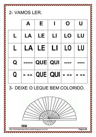 2- VAMOS LER.
A E I O U
L LA LE LI LO LU
L LA LE LI LO LU
Q ----- QUE QUI ---- ----
Q - -- QUE QUI - -- - --
3- DEIXE O LEQUE BEM COLORIDO.
http://atividadesdaprofessorabel.blogspot.com.br/ Página 68
 