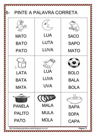 6- PINTE A PALAVRA CORRETA
MATO
BATO
PATO
LUA
LUTA
LUVA
SACO
SAPO
MATO
LATA
BATA
MATA
LUA
LUVA
UVA
BOLO
BALA
BOLA
PANELA
PALITO
PATO
MALA
MULA
MOLA
SAPA
SOPA
CAPA
http://atividadesdaprofessorabel.blogspot.com.br/ Página 71
 