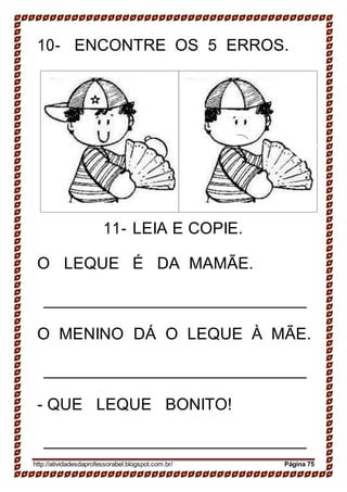 10- ENCONTRE OS 5 ERROS.
11- LEIA E COPIE.
O LEQUE É DA MAMÃE.
O MENINO DÁ O LEQUE À MÃE.
- QUE LEQUE BONITO!
http://atividadesdaprofessorabel.blogspot.com.br/ Página 75
 