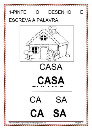 SAPATO
SAPATO
1-PINTE O DESENHO E
ESCREVA A PALAVRA.
CASA
CASA
CA SA
CA SA
http://atividadesdaprofessorabel.blogspot.com.br/ Página 77
 