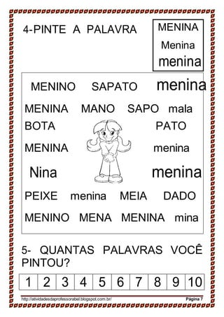 4-PINTE A PALAVRA
MENINO SAPATO
MENINA
Menina
menina
menina
MENINA MANO SAPO mala
BOTA PATO
MENINA menina
Nina menina
PEIXE menina MEIA DADO
MENINO MENA MENINA mina
5- QUANTAS PALAVRAS VOCÊ
PINTOU?
1 2 3 4 5 6 7 8 9 10
http://atividadesdaprofessorabel.blogspot.com.br/ Página 7
 