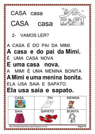 CASA casa
CASA casa
2- VAMOS LER?
A CASA É DO PAI DA MIMI.
A casa e do pai da Mimi.
É UMA CASA NOVA
E uma casa nova.
A MIMI É UMA MENINA BONITA
AMimi euma menina bonita.
ELA USA SAIA E SAPATO.
Ela usa saia e sapato.
CASA PAI MENINA
SAIA SAPATO BONITA
http://atividadesdaprofessorabel.blogspot.com.br/ Página 78
 
