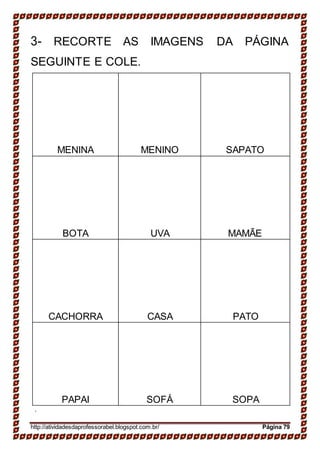 3- RECORTE AS IMAGENS DA PÁGINA
SEGUINTE E COLE.
.
http://atividadesdaprofessorabel.blogspot.com.br/ Página 79
MENINA MENINO SAPATO
BOTA UVA MAMÃE
CACHORRA CASA PATO
PAPAI SOFÁ SOPA
 