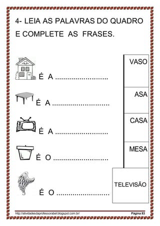 4- LEIA AS PALAVRAS DO QUADRO
E COMPLETE AS FRASES.
É A ..........................
VASO
É A ............................
ASA
É A ..........................
CASA
É O ...........................
MESA
É O ..........................
TELEVISÃO
http://atividadesdaprofessorabel.blogspot.com.br/ Página 83
 