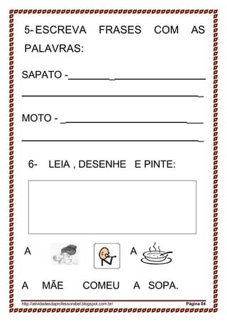 .
5- ESCREVA FRASES COM AS
PALAVRAS:
SAPATO - _
_
MOTO - _ ___
_
6- LEIA , DESENHE E PINTE:
A A
A MÃE COMEU A SOPA.
http://atividadesdaprofessorabel.blogspot.com.br/ Página 84
 