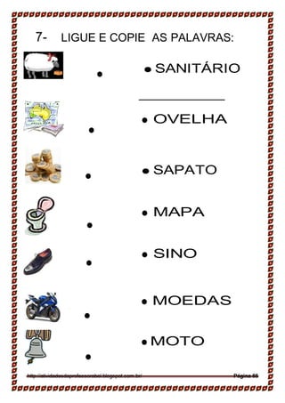 __________________
__________________
__________________
7- LIGUE E COPIE AS PALAVRAS:

 SANITÁRIO
 OVELHA




 SAPATO
 MAPA


 SINO



 MOEDAS


 MOTO



http://atividadesdaprofessorabel.blogspot.com.br/ Página 85
 