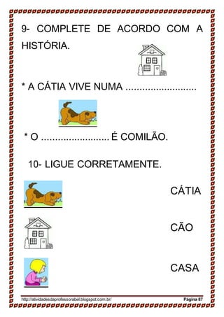 9- COMPLETE DE ACORDO COM A
HISTÓRIA.
* A CÁTIA VIVE NUMA ..........................
* O ......................... É COMILÃO.
10- LIGUE CORRETAMENTE.
CÁTIA
CÃO
CASA
http://atividadesdaprofessorabel.blogspot.com.br/ Página 87
 