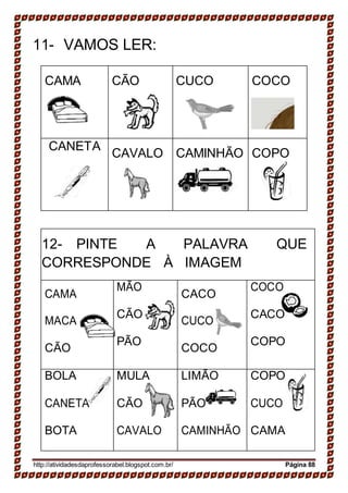 11- VAMOS LER:
CAMA CÃO CUCO COCO
CANETA
CAVALO CAMINHÃO COPO
12- PINTE A PALAVRA QUE
CORRESPONDE À IMAGEM
CAMA
MACA
CÃO
MÃO
CÃO
PÃO
CACO
CUCO
COCO
COCO
CACO
COPO
BOLA
CANETA
BOTA
MULA
CÃO
CAVALO
LIMÃO
PÃO
CAMINHÃO
COPO
CUCO
CAMA
http://atividadesdaprofessorabel.blogspot.com.br/ Página 88
 