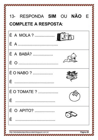 13- RESPONDA SIM OU NÃO E
COMPLETE A RESPOSTA:
É A MOLA ? ..................
É A ....................................
É A BABÁ? ..................
É O ....................................
É O NABO ? ..................
É ....................................
É O TOMATE ? ..................
É ....................................
É O APITO? ..................
É ....................................
http://atividadesdaprofessorabel.blogspot.com.br/ Página 89
 