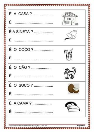 É A CASA ? ..................
É ....................................
É A SINETA ? ..................
É ....................................
É O COCO ? ..................
É ....................................
É O CÃO ? ..................
É ....................................
É O SUCO ? ..................
É ....................................
É A CAMA ? ..................
É ....................................
http://atividadesdaprofessorabel.blogspot.com.br/ Página 90
 