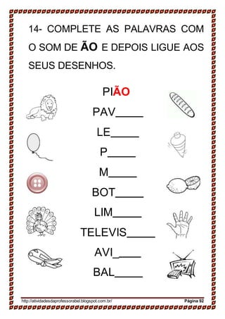 14- COMPLETE AS PALAVRAS COM
O SOM DE ÃO E DEPOIS LIGUE AOS
SEUS DESENHOS.
PIÃO
PAV
LE
P
M
BOT
LIM
TELEVIS
AVI_
BAL
http://atividadesdaprofessorabel.blogspot.com.br/ Página 92
 