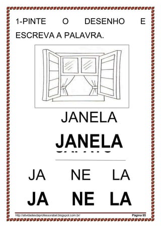 SAPATO
SAPATO
1-PINTE O DESENHO E
ESCREVA A PALAVRA.
JANELA
JANELA
JA NE LA
JA NE LA
http://atividadesdaprofessorabel.blogspot.com.br/ Página 95
 