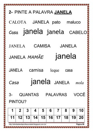 2- PINTE A PALAVRA JANELA
CALOTA JANELA pato maluco
Casa janela janela CABELO
JANELA CAMISA JANELA
JANELA MAMÃE janela
JANELA camisa leque casa
Casa janela JANELA mola
3- QUANTAS PALAVRAS VOCÊ
PINTOU?
1 2 3 4 5 6 7 8 9 10
11 12 13 14 15 16 17 18 19 20
http://atividadesdaprofessorabel.blogspot.com.br/ Página 96
 