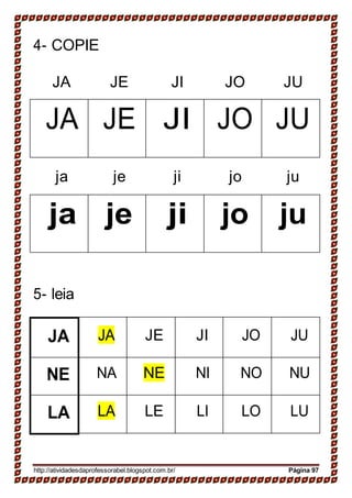4- COPIE
JA JE JI JO JU
JA JE JI JO JU
ja je ji jo ju
ja je ji jo ju
5- leia
JA JA JE JI JO JU
NE NA NE NI NO NU
LA LA LE LI LO LU
http://atividadesdaprofessorabel.blogspot.com.br/ Página 97
 