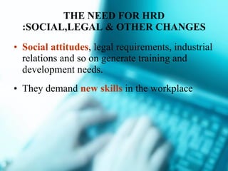 THE NEED FOR HRD :SOCIAL,LEGAL & OTHER CHANGES Social attitudes , legal requirements, industrial relations and so on generate training and development needs. They demand  new skills  in the workplace 