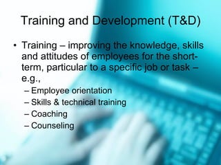 Training and Development (T&D) Training  –  improving the knowledge, skills and attitudes of employees for the short-term, particular to a specific job or task  –  e.g., Employee orientation Skills & technical training Coaching Counseling 