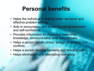 Personal benefits   Helps the individual in making better decisions and effective problem solving. Aids in encouraging and achieving self-development and self-confidence. Provides information for improving leadership, knowledge, communication skills and attitudes. Helps a person handle stress, tension, frustration and conflicts. Helps a person develop speaking and listening   skills. Helps eliminate fear in attempting new tasks. 