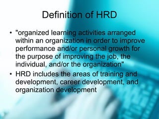 Definition of HRD "organized learning activities arranged within an organization in order to improve performance and/or personal growth for the purpose of improving the job, the individual, and/or the organization"  HRD includes the areas of training and development, career development, and organization development  