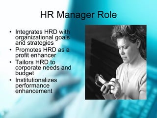 HR Manager Role Integrates HRD with organizational goals and strategies Promotes HRD as a profit enhancer Tailors HRD to corporate needs and budget Institutionalizes performance enhancement 
