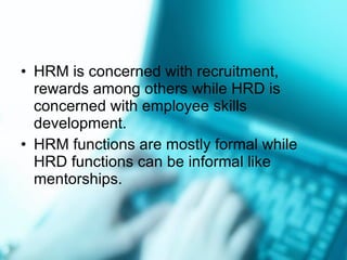 HRM is concerned with recruitment, rewards among others while HRD is concerned with employee skills development. HRM functions are mostly formal while HRD functions can be informal like mentorships. 