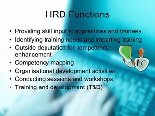 HRD Functions Providing skill input to apprentices and trainees Identifying training needs and imparting training Outside deputation for competency enhancement Competency mapping Organisational development activities Conducting sessions and workshops Training and development (T&D) 