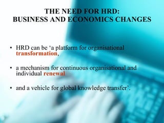 THE NEED FOR HRD: BUSINESS AND ECONOMICS CHANGES HRD can be ‘a platform for organisational  transformation ,  a mechanism for continuous organisational and individual  renewal and a vehicle for global knowledge transfer’. 