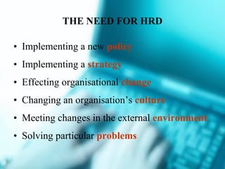 THE NEED FOR HRD Implementing a new  policy Implementing a  strategy Effecting organisational  change Changing an organisation’s  culture Meeting changes in the external  environment Solving particular  problems 