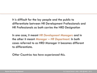 It is difficult for the lay people and the public to
          differentiate between HR Development Professionals and
          HR Professionals as both carries the HRD Designation

          In one case, it meant HR Development Managers and in
          the other it meant Manager – HR Department. In both
          cases referred to as HRD Manager it becomes different
          to differentiate.

          Other Countries too have experienced this.




Human Resource Development                        By: Prakash Dhakal – MBA – HRD @ IBMS - 2012
 