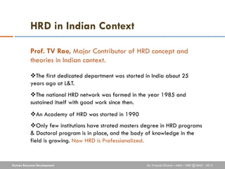 HRD in Indian Context

           Prof. TV Rao, Major Contributor of HRD concept and
           theories in Indian context.

           The first dedicated department was started in India about 25
           years ago at L&T.
           The national HRD network was formed in the year 1985 and
           sustained itself with good work since then.
           An Academy of HRD was started in 1990
           Only few institutions have strated masters degree in HRD programs
           & Doctoral program is in place, and the body of knowledge in the
           field is growing. Now HRD is Professionalized.


Human Resource Development                              By: Prakash Dhakal – MBA – HRD @ IBMS - 2012
 