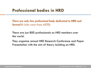 Professional bodies in HRD

           There are only few professional body dedicated to HRD and
           formed it (who were from ASTD)

           There are just 800 professionals as HRD members over
           the world.
           They organize annual HRD Research Conference and Paper
           Presentation with the aim of theory building on HRD.




Human Resource Development                       By: Prakash Dhakal – MBA – HRD @ IBMS - 2012
 