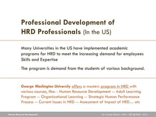 Professional Development of
           HRD Professionals (In the US)
           Many Universities in the US have implemented academic
           programs for HRD to meet the increasing demand for employees
           Skills and Expertise
           The program is demand from the students of various background.


           George Washington University offers a masters program in HRD with
           various courses, like: - Human Resource Development -- Adult Learning
           Program -- Organizational Learning -- Strategic Human Performance
           Process -- Current Issues in HRD -- Assessment of Impact of HRD… etc

Human Resource Development                               By: Prakash Dhakal – MBA – HRD @ IBMS - 2012
 