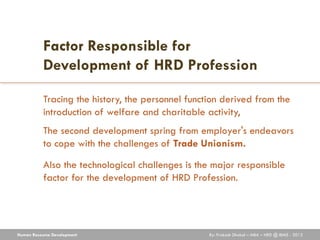 Factor Responsible for
           Development of HRD Profession

           Tracing the history, the personnel function derived from the
           introduction of welfare and charitable activity,
           The second development spring from employer's endeavors
           to cope with the challenges of Trade Unionism.

           Also the technological challenges is the major responsible
           factor for the development of HRD Profession.




Human Resource Development                         By: Prakash Dhakal – MBA – HRD @ IBMS - 2012
 